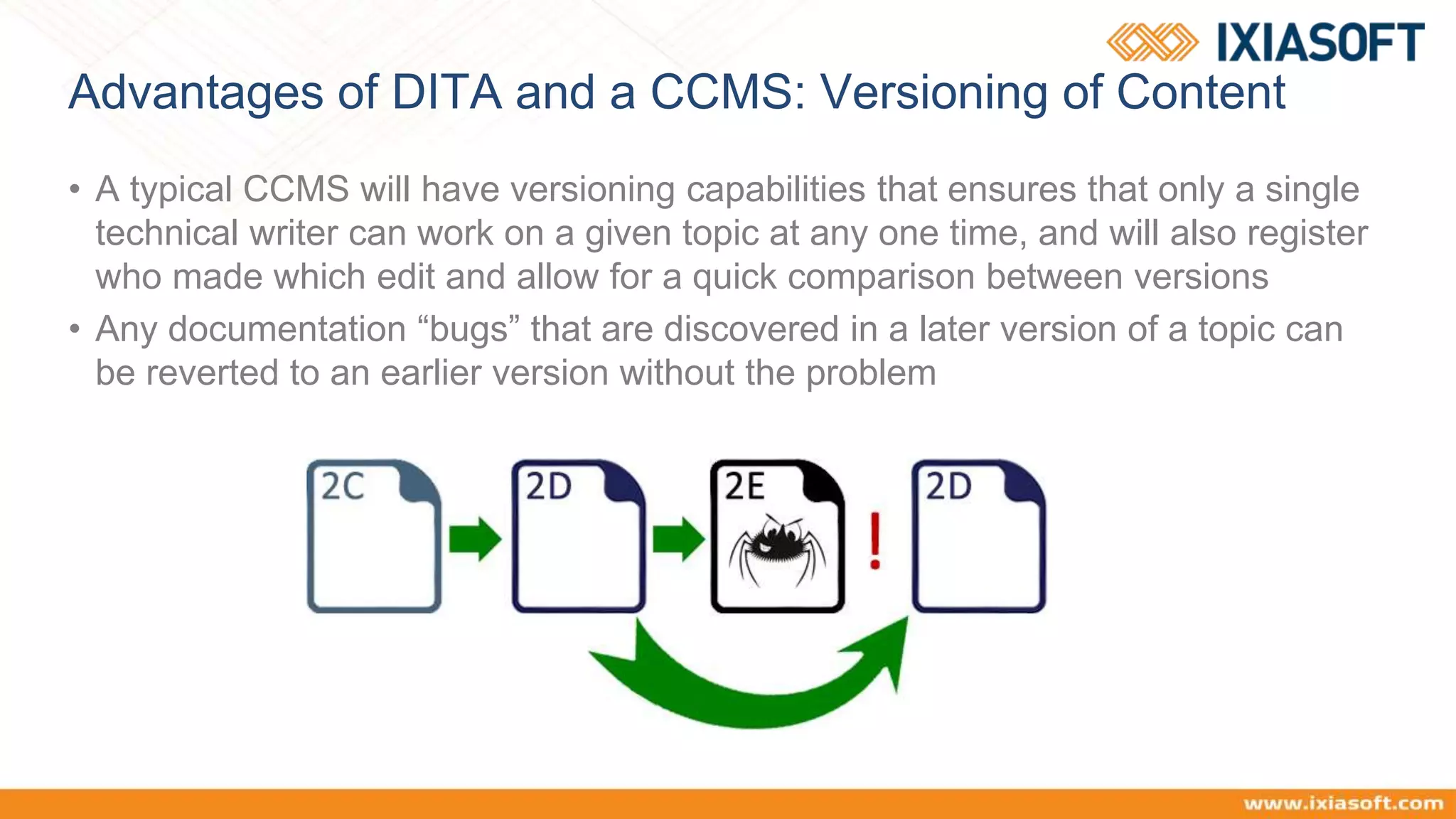 Advantages of DITA and a CCMS: Versioning of Content
• A typical CCMS will have versioning capabilities that ensures that only a single
technical writer can work on a given topic at any one time, and will also register
who made which edit and allow for a quick comparison between versions
• Any documentation “bugs” that are discovered in a later version of a topic can
be reverted to an earlier version without the problem
 