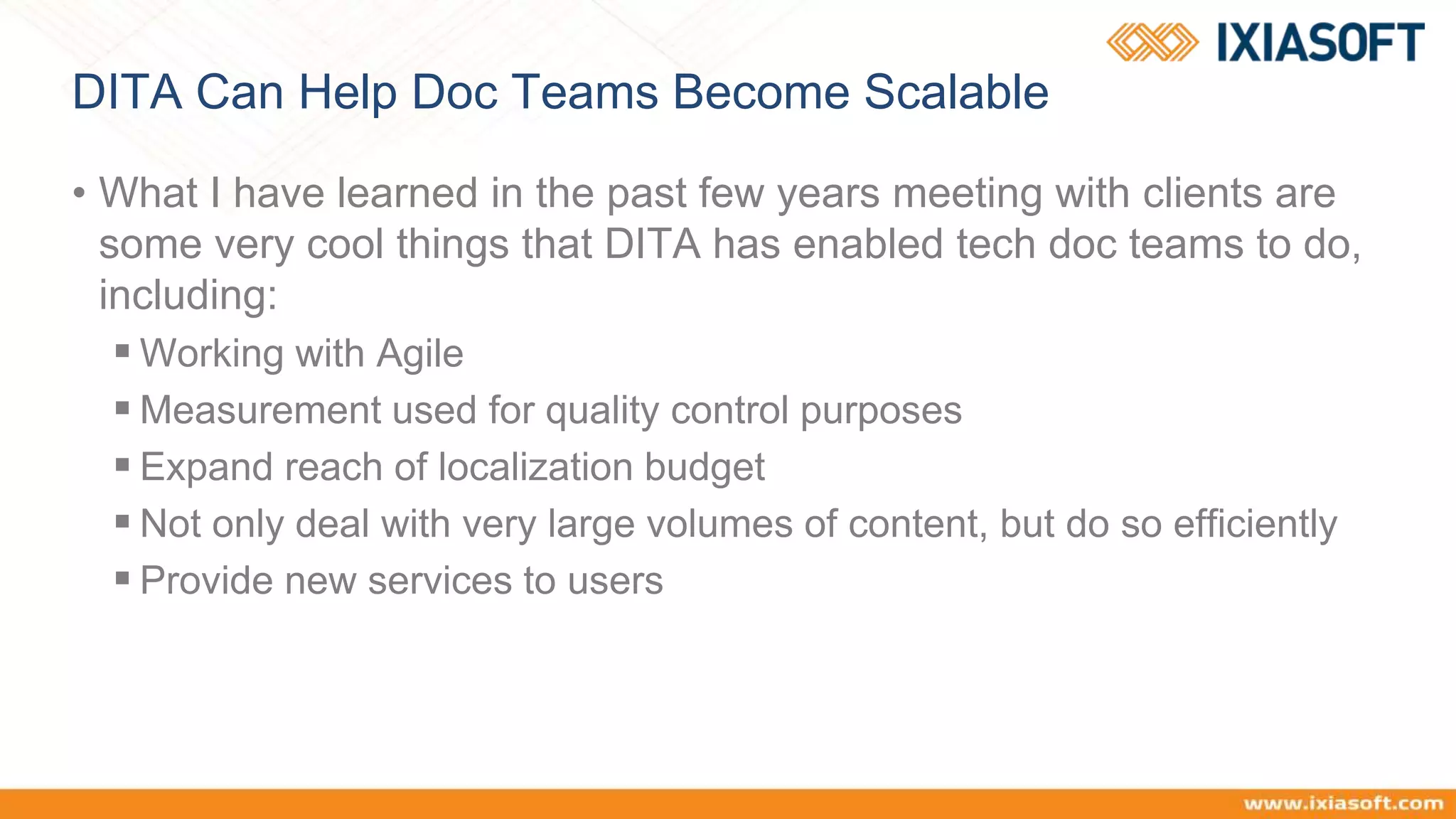 DITA Can Help Doc Teams Become Scalable
• What I have learned in the past few years meeting with clients are
some very cool things that DITA has enabled tech doc teams to do,
including:
 Working with Agile
 Measurement used for quality control purposes
 Expand reach of localization budget
 Not only deal with very large volumes of content, but do so efficiently
 Provide new services to users
 