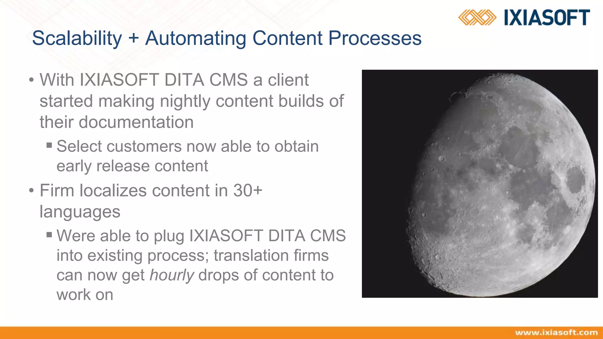 Scalability + Automating Content Processes
• With IXIASOFT DITA CMS a client
started making nightly content builds of
their documentation
 Select customers now able to obtain
early release content
• Firm localizes content in 30+
languages
 Were able to plug IXIASOFT DITA CMS
into existing process; translation firms
can now get hourly drops of content to
work on
 