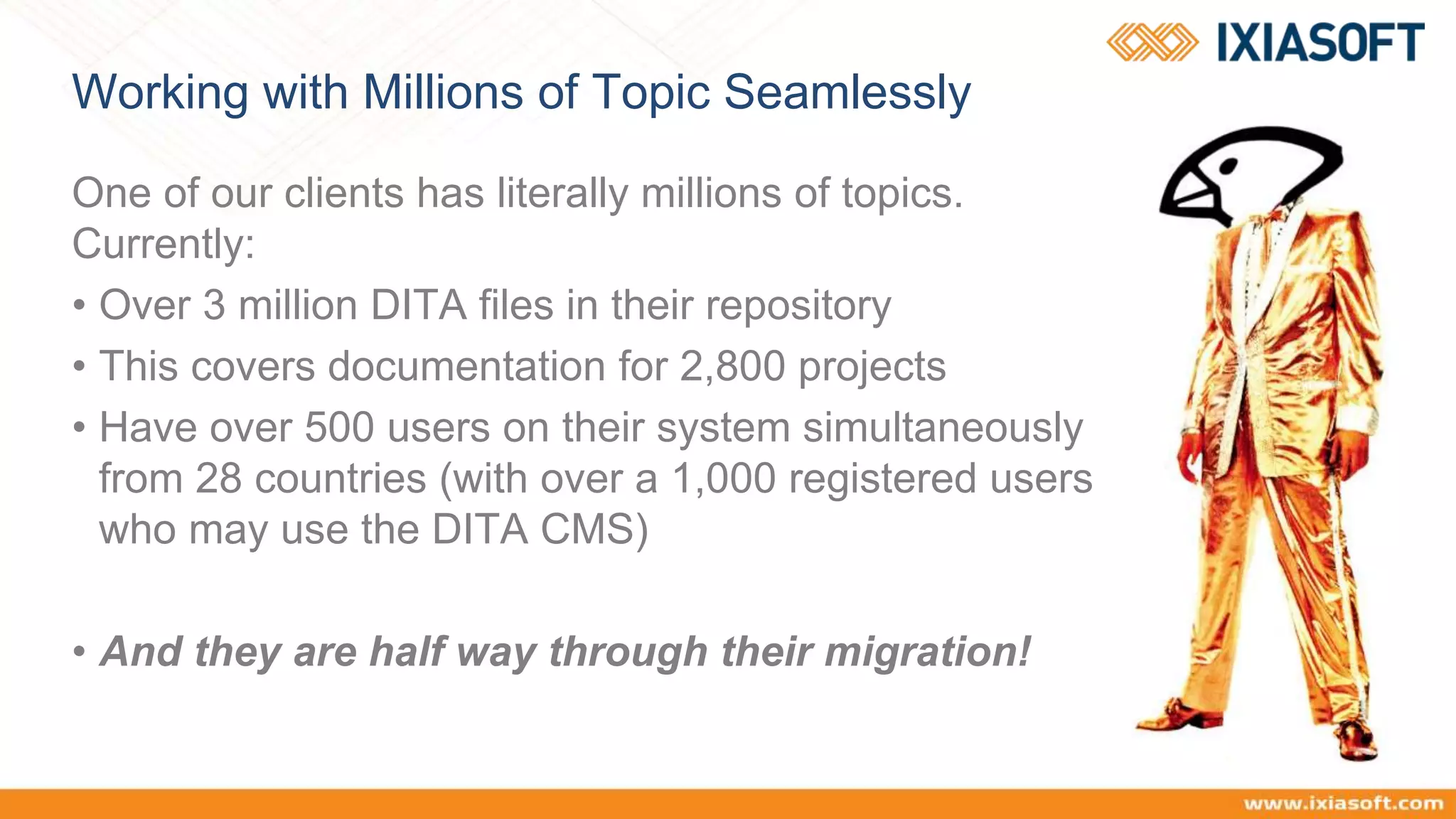 Working with Millions of Topic Seamlessly
One of our clients has literally millions of topics.
Currently:
• Over 3 million DITA files in their repository
• This covers documentation for 2,800 projects
• Have over 500 users on their system simultaneously
from 28 countries (with over a 1,000 registered users
who may use the DITA CMS)
• And they are half way through their migration!
 