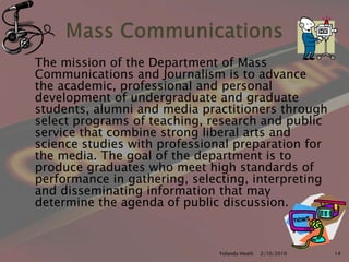 	The mission of the Department of Mass Communications and Journalism is to advance the academic, professional and personal development of undergraduate and graduate students, alumni and media practitioners through select programs of teaching, research and public service that combine strong liberal arts and science studies with professional preparation for the media. The goal of the department is to produce graduates who meet high standards of performance in gathering, selecting, interpreting and disseminating information that may determine the agenda of public discussion.12/5/2007Yolanda Heath 14Mass Communications