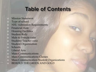 Table of ContentsMission StatementType of schoolNSU Admission RequirementsFinancial AideHousing FacilitiesStudent BodyMale to Female ratioStudent/Teacher ratioStudent OrganizationSchoolsLiberal ArtsMass CommunicationsMass Communications ClassesMass Communication Student OrganizationsBEHOLD THE GREEN AND GOLD12/5/2007Yolanda Heath 2