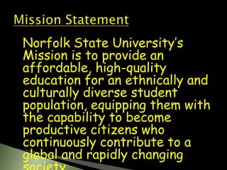 Norfolk State University’s Mission is to provide an affordable, high-quality education for an ethnically and culturally diverse student population, equipping them with the capability to become productive citizens who continuously contribute to a global and rapidly changing society. 12/5/2007Yolanda Heath 3Mission Statement