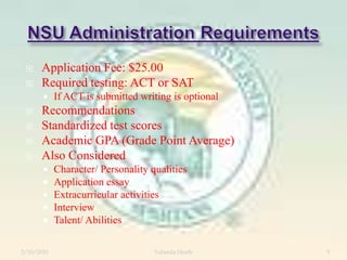 NSU Administration RequirementsApplication Fee: $25.00Required testing: ACT or SATIf ACT is submitted writing is optionalRecommendationsStandardized test scoresAcademic GPA (Grade Point Average)Also ConsideredCharacter/ Personality qualitiesApplication essayExtracurricular activitiesInterviewTalent/ Abilities12/5/2007Yolanda Heath 5