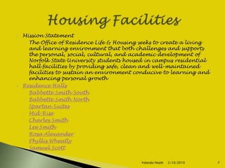 Mission StatementThe Office of Residence Life & Housing seeks to create a living and learning environment that both challenges and supports the personal, social, cultural, and academic development of Norfolk State University students housed in campus residential hall facilities by providing safe, clean and well-maintained facilities to sustain an environment conducive to learning and enhancing personal growthResidence HallsBabbette Smith SouthBabbette Smith NorthSpartan SuitesMid-RiseCharles SmithLee SmithRosa AlexanderPhyllis WheatlySamuel Scott 12/5/2007Yolanda Heath 7Housing Facilities
