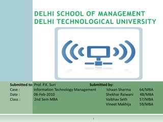 1 DELHI SCHOOL OF MANAGEMENTDELHI TECHNOLOGICAL UNIVERSITY Submitted to: Prof. P.K. SuriSubmitted by:         Case :               Information Technology Management           Ishaan Sharma	        64/MBA          Date :               06-Feb-2010ShekharRaiwani       48/MBA          Class :               2nd Sem MBA			       Vaibhav Seth	        57/MBA VineetMakhija	        59/MBA 