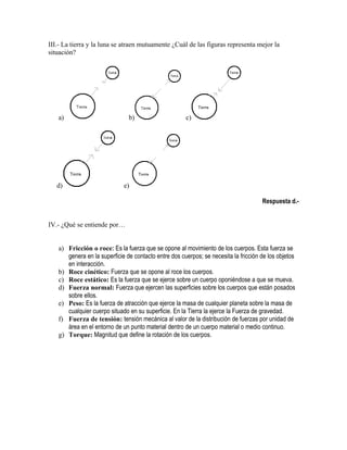 III.- La tierra y la luna se atraen mutuamente ¿Cuál de las figuras representa mejor la
situación?




   a)                          b)                     c)




   d)                        e)

                                                                                     Respuesta d.-


IV.- ¿Qué se entiende por…


   a) Fricción o roce: Es la fuerza que se opone al movimiento de los cuerpos. Esta fuerza se
      genera en la superficie de contacto entre dos cuerpos; se necesita la fricción de los objetos
      en interacción.
   b) Roce cinético: Fuerza que se opone al roce los cuerpos.
   c) Roce estático: Es la fuerza que se ejerce sobre un cuerpo oponiéndose a que se mueva.
   d) Fuerza normal: Fuerza que ejercen las superficies sobre los cuerpos que están posados
      sobre ellos.
   e) Peso: Es la fuerza de atracción que ejerce la masa de cualquier planeta sobre la masa de
      cualquier cuerpo situado en su superficie. En la Tierra la ejerce la Fuerza de gravedad.
   f) Fuerza de tensión: tensión mecánica al valor de la distribución de fuerzas por unidad de
      área en el entorno de un punto material dentro de un cuerpo material o medio continuo.
   g) Torque: Magnitud que define la rotación de los cuerpos.
 