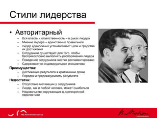 Стили лидерства Авторитарный Вся власть и ответственность – в руках лидера Мнение лидера – единственно правильное Лидер единолично устанавливает цели и средства их достижения Сотрудники существуют для того, чтобы бесприкословно выполнять распоряжения лидера Поведение сотрудников жестко регламентировано Сдерживается индивидуальная инициатива Преимущества: Достижение результата в кратчайшие сроки Порядок и предсказуемость результата Недостатки: Отсутствие мотивации у сотрудников Лидер, как и любой человек, может ошибаться Недовольство окружающих в долгосрочной перспективе 