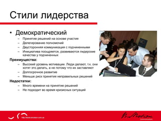 Стили лидерства Демократический Принятие решений на основе участия Делегирование полномочий Двусторонняя коммуникация с подчиненными Инициатива поощряется, развиваются лидерские качества у подчиненных Преимущества: Высокий уровень мотивации. Люди делают, т.к. они хотят это делать, а не потому что их заставляют Долгосрочное развитие Меньше риск принятия неправильных решений Недостатки: Много времени на принятие решений Не подходит во время кризисных ситуаций 