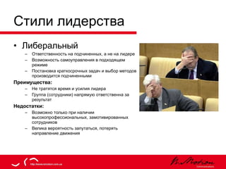 Стили лидерства Либеральный Ответственность на подчиненных, а не на лидере Возможность самоуправления в подходящем режиме Постановка краткосрочных задач и выбор методов производится подчиненными Преимущества: Не тратятся время и усилия лидера Группа (сотрудники) напрямую ответственна за результат Недостатки: Возможно только при наличии высокопрофессиональных, замотивированных сотрудников Велика вероятность запутаться, потерять направление движения 