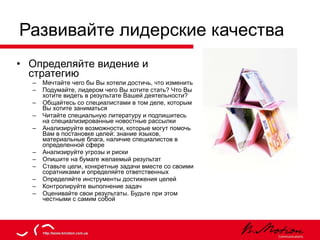 Развивайте лидерские качества Определяйте видение и стратегию Мечтайте чего бы Вы хотели достичь, что изменить Подумайте, лидером чего Вы хотите стать? Что Вы хотите видеть в результате Вашей деятельности? Общайтесь со специалистами в том деле, которым Вы хотите заниматься Читайте специальную литературу и подпишитесь на специализированные новостные рассылки Анализируйте возможности, которые могут помочь Вам в постановке целей: знание языков, материальные блага, наличие специалистов в определенной сфере Анализируйте угрозы и риски Опишите на бумаге желаемый результат Ставьте цели, конкретные задачи вместе со своими соратниками и определяйте ответственных  Определяйте инструменты достижения целей Контролируйте выполнение задач Оценивайте свои результаты. Будьте при этом честными с самим собой 