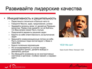 Развивайте лидерские качества Инициативность   и решительность Перестаньте стесняться и бояться чего-то Говорите! Мысли, идеи, предложения, успехи Задавайте вопросы всем: от друзей до Премьер-министра. Перед этим думайте, но не бойтесь, что Ваш вопрос может быть глупым Предлагайте варианты решения задач Берите на себя ответственность за выполнение задач Замыкайте коммуникационные потоки на себе. Пусть полезные люди контактируют с Вами и через Вас Будьте полезным окружающим Не останавливайтесь в случае неудач, анализируйте причин, делайте выводы и двигайтесь дальше Не обращайте внимание на не конструктивных скептиков и критиков: «Собаки гавкают, а караван идет» YES! We can!   Барак Хусейн Обама, Президент США 