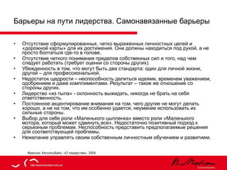 Барьеры на пути лидерства. Самонавязанные барьеры Отсутствие сформулированных, четко выраженных личностных целей и «дорожной карты» для их достижения. Они должны находиться под рукой, а не просто болтаться где-то в голове. Отсутствие четкого понимания пределов собственных сил и того, над чем следует работать (требует оценки со стороны других). Убежденность в том, что могут быть два стандарта: один для личной жизни, другой – для профессиональной. Недостаток щедрости – неспособность делиться идеями, временем уважением, одобрением и даже комплиментами. Результат – такое же отношение со стороны других. Лидерство «из тыла» - склонность выжидать, никогда не брать на себя ответственность. Постоянное акцентирование внимания на том, чего другие не могут делать хорошо, а не на том, что им особенно удается, неумение использовать их сильные стороны. Выбор для себя роли «Маленького цыпленка» вместо роли «Маленького мотора, который может сдвинуть все». Недостаточно позитивный подход к серьезным проблемам. Неспособность представить предполагаемые решения для соответствующей проблемы. Нежелание управлять своим собственным личностным обучением и развитием. Френсис Хессельбайн, «О лидерстве», 2004 