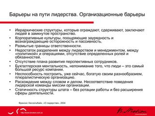 Барьеры на пути лидерства. Организационные барьеры Иерархические структуры, которые ограждают, сдерживают, заключают людей в замкнутое пространство. Корпоративные культуры, поощряющие заурядность и вознаграждающие осторожность и пассивность. Размытые границы ответственности. Недостаток разделения между лидерством и менеджментом, между «политикой» и операциями, отсутствие определенных ролей и обязанностей. Отсутствие плана развития перспективных сотрудников. Бухгалтерская ментальность, непонимание того, что люди – это самый большой ресурс компании. Неспособность построить, уже сейчас, богатую своим разнообразием, плюралистическую организацию. Расхождение между словом и делом. Несоответствие поведения лидерской команды миссии организации. Статичность структуры штата – без ротации работы и без расширения сферы деятельности. Френсис Хессельбайн, «О лидерстве», 2004 
