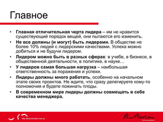 Главное Главная отличительная черта лидера  – им не нравится существующий порядок вещей, они пытаются его изменить. Не все должны (и могут) быть лидерами.  В обществе не более 10% людей с лидерскими качествами. Успеха можно добиться и не будучи лидером. Лидером можно быть в разных сферах : в учебе, в бизнесе, в общественной деятельности, в политике, в науке… У лидеров самая большая нагрузка  – наибольшая ответственность за поражения и успехи. Лидеры должны много работать , особенно на начальном этапе своих проектов. Не ждите, что сразу делегируете кому-то полномочия и будете пожинать плоды. В современном мире лидеры должны совмещать в себе качества менеджера. 
