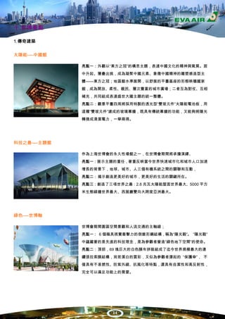 十.世博看點

1.傳奇建築


太陽能----中國館

              亮點一：外觀以“東方之冠”的構思主題，表達中國文化的精神與氣質。居
              中升起、層疊出挑，成為凝聚中國元素、象徵中國精神的雕塑感造型主
              體——東方之冠；地區館水準展開，以舒展的平臺基座的形態映襯國家
              館，成為開放、柔性、親民、層次豐富的城市廣場；二者互為對仗、互相
              補充，共同組成表達盛世大國主題的統一整體。
              亮點二：觀景平臺四周將採用特製的透光型“雙玻元件”太陽能電池板，用
              這種“雙玻元件”建成的玻璃幕牆，既具有傳統幕牆的功能，又能夠將陽光
              轉換成清潔電力，一舉兩得。




科技之最----主題館

              作為上海世博會的永久性場館之一，在世博會期間將承擔演繹、
              亮點一：展示主題的重任，著重反映當今世界快速城市化和城市人口加速
              增長的背景下，地球、城市、人三個有機系統之間的關聯和互動，
              亮點二：揭示創造更美好的城市，更美好的生活的關鍵所在。
              亮點三：創造了三項世界之最：2.8 兆瓦太陽能屋面世界最大、5000 平方
              米生態綠牆世界最大、西展廳雙向大跨度亞洲最大。




綠色----世博軸

              世博會期間園區空間景觀和人流交通的主軸線；
              亮點一： 6 個極具視覺衝擊力的倒錐形鋼結構，稱為“陽光穀”。 “陽光穀”
              中蘊藏著的是先進的科技理念，是為參觀者營造“綠色地下空間”的使命。
              亮點二：頂部，69 塊巨大的白色膜布拼裝組成了迄今世界規模最大的連
              續張拉索膜結構，宛若潔白的雲彩，又似為參觀者撐起的 “保護傘”， 不
              僅具有不易燃性、防紫外線、抗風化等特點，還具有自潔性和高反射性，
              完全可以滿足功能上的需要。




                       34
 