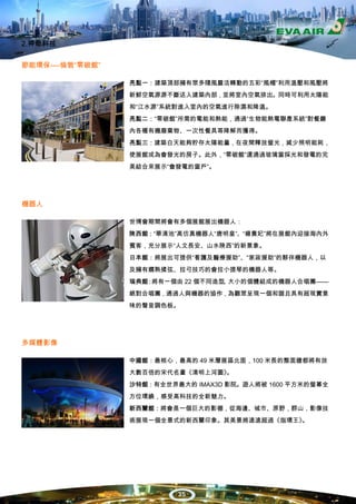 2.神奇科技


節能環保----倫敦“零碳館”

                  亮點一：建築頂部擁有眾多隨風靈活轉動的五彩“風帽”利用溫壓和風壓將
                  新鮮空氣源源不斷送入建築內部，並將室內空氣排出。同時可利用太陽能
                  和“江水源”系統對進入室內的空氣進行除濕和降溫。
                  亮點二：“零碳館”所需的電能和熱能，通過“生物能熱電聯產系統”對餐廳
                  內各種有機廢棄物、一次性餐具等降解而獲得。
                  亮點三：建築白天能夠貯存太陽能量，在夜間釋放螢光，減少照明能耗，
                  使展館成為會發光的房子。此外，“零碳館”還通過玻璃窗採光和發電的完
                  美結合來展示“會發電的窗戶”。




機器人

                  世博會期間將會有多個展館展出機器人：
                  陝西館：“華清池”高仿真機器人“唐明皇”、“楊貴妃”將在展館內迎接海內外
                  賓客，充分展示“人文長安、山水陝西”的新景象。
                  日本館：將展出可提供“看護及醫療援助”、“家政援助”的夥伴機器人，以
                  及擁有嫺熟揉弦、拉弓技巧的會拉小提琴的機器人等。
                  瑞典館 將有一個由 22 個不同造型 大小的個體組成的機器人合唱團——
                     ：              、
                  絕對合唱團，通過人與機器的協作，為觀眾呈現一個和諧且具有超現實意
                  味的聲音調色板。




多媒體影像

                  中國館：最核心，最高的 49 米層展區北面，100 米長的整面牆都將有放
                  大數百倍的宋代名畫《清明上河圖》
                                 。
                  沙特館：有全世界最大的 IMAX3D 影院。遊人將被 1600 平方米的螢幕全
                  方位環繞，感受高科技的全新魅力。
                  新西蘭館：將會是一個巨大的影棚，從海邊、城市、原野，群山，影像技
                  術展現一個全景式的新西蘭印象。其美景將遠遠超過《指環王》。




                           35
 