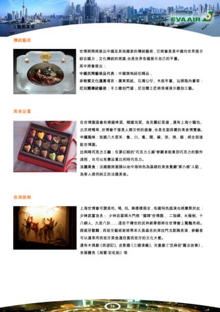 3.藝術享受


傳統藝術

         世博期間將展出中國及其他國家的傳統藝術，它將會是是中國向世界展示
         綜合國力，文化傳統的視窗,也是世界各國展示自己的平臺。
         其中將會展出：
         中國民間藝術品代表：中國旗袍紐扣精品，
         非物質文化遺產項目：廣東剪紙、石灣公仔、木版年畫、汕頭瓶內畫等：
         尼泊爾傳統藝術：手工雕刻門窗，尼泊爾工匠將現場演示雕刻工藝。




美食品嘗

         在世博園區會有德國啤酒、韓國泡菜、烏克蘭紅菜湯，還有上海小籠包、
         北京烤鴨等 世博會不僅是人類文明的盛會 也是名副其實的美食博覽會。
              ，             ，
         中國風味：我國八大菜系：魯、川、粵、閩、蘇、浙、湘、徽，將全部進
         駐世博園。
         比利時巧克力工廠：在夢幻般的“巧克力工廠”參觀者能看到巧克力的製作
         過程，也可以免費品嘗比利時巧克力。
         法國美食：法國館將邀請以地中海特色為基礎的美食餐廳“第六感”入駐，
         為客人提供純正的法國美食。




表演娛樂

         上海世博會可謂是吃、喝、玩、樂樣樣俱全，各國特色盛演也將彙聚於此：
         少林武當功夫： 少林武當兩大門將 “擺陣”世博園， 二指禪、太極劍、十
         八銅人、九宮八卦……這些不傳世的武林絕學都將在世博會上驚豔亮相。
         西班牙歌舞：西班牙藝術家將帶來久負盛名的弗拉門戈歌舞表演，參觀者
         可以邊享用西班牙美食邊欣賞西班牙的文化大餐。
         還有木偶劇《西遊記》
                  、皮影戲《三國演義》
                           、兒童劇 “芝麻街”魔法故事》
                               《          ，
         多媒體秀《海寶·彩虹船》等




                   36
 