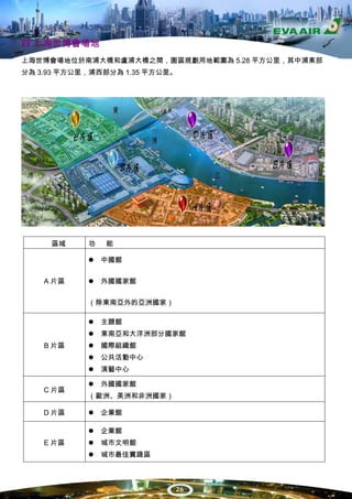 四.上海世博會場地
上海世博會場地位於南浦大橋和盧浦大橋之間，園區規劃用地範圍為 5.28 平方公里，其中浦東部
分為 3.93 平方公里，浦西部分為 1.35 平方公里。




     區域     功   能

                中國館


    A 片區        外國國家館

            （除東南亞外的亞洲國家）

                主題館
                東南亞和大洋洲部分國家館
    B 片區        國際組織館
                公共活動中心
                演藝中心

                外國國家館
    C 片區
            （歐洲、美洲和非洲國家）

    D 片區        企業館

                企業館
    E 片區        城市文明館
                城市最佳實踐區



                            26
 