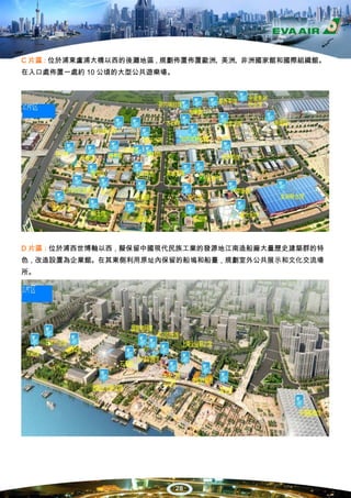C 片區：位於浦東盧浦大橋以西的後灘地區，規劃佈置佈置歐洲、美洲、非洲國家館和國際組織館。
在入口處佈置一處約 10 公頃的大型公共遊樂場。




D 片區：位於浦西世博軸以西，擬保留中國現代民族工業的發源地江南造船廠大量歷史建築群的特
色，改造設置為企業館。在其東側利用原址內保留的船塢和船臺，規劃室外公共展示和文化交流場
所。




                           28
 