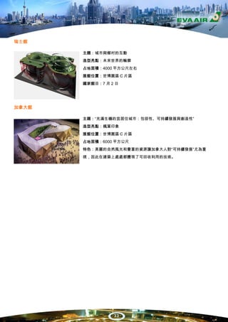 瑞士館

       主題：城市與鄉村的互動
       造型亮點：未來世界的輪廓
       占地面積：4000 平方公尺左右
       展館位置：世博園區 C 片區
       國家館日：7 月 2 日




加拿大館

       主題：“充滿生機的宜居住城市：包容性、可持續發展與創造性”
       造型亮點：楓葉印象
       展館位置：世博園區 C 片區
       占地面積：6000 平方公尺
       特色：美麗的自然風光和豐富的資源讓加拿大人對“可持續發展”尤為重
       視，因此在建築上處處都體現了可回收利用的技術。




                 33
 