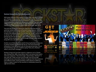 Rockstar Energy Drink Print Advertisement   With eleven different drink products, energy shots, and even an energy gum, Rockstar Energy has you covered when you want to “Party Like a Rockstar.” The Rockstar Energy brand wants to inform consumers that there is a Rockstar Energy Drink for everyone. Whether you want your energy low sugar, low carb, fruity, or coffee flavored they have you covered. The target audience is both males and females, ages 16-35. The print ads are all about letting the audience know that they can party like rocktars when they use Rockstar Energy products. Some of the ads feature just one of the varieties, while others have a spectrum of each of the different flavors. For example, the “juiced” varities had an ad that said “GET JUICED” with the orange colored drink being poured over the man drinking it, it gave the two new flavors of the “juiced” drinks and provided cleverly thought out information about it being 50% Juice, and 100% Energy.  Another one of their ads is very colorful featuring Rockstar Energy cans in several varieties in a rainbow-like lay out. The ad has illustrated silhouettes of men and women who are dancing and partying. The ad has the Rockstar logo and a headline saying “Party Like a Rockstar” which is one of their campaigns.  Rockstar Energy ads have been placed in magazines such as People, Spin, Rolling Stone, BMX, Heavy Metal, Nylon, and several other sports and music magazines. The brand image is about being a “Rockstar” in your own life, it does not have to be through music but through anything that you enjoy doing. Rockstar recognizes that their audiences have different tastes, and by providing a wide selection of different flavors it makes it easier for the consumer to individually choose the right drink for them.                                                                                                                                                                                                                           