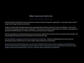 Red Bull, Rockstar and Monster all have extensive promotional events and sponsor organizations.  They all go to great extents to get to their target market and be known.   Being the market leader, Red Bull obviously has a big advantage and will be mostly seen as the most effective.  They are the most known and always dominates their competition.  There may be many other energy drinks on a shelf but many people will gravitate to Red Bull because it is known to be the best and most known energy drink.   Monster and Rockstar are all growing fan bases and have grown significantly from when they first started a few years back.  But they probably will not get the buzz that Red Bull has and continues to get.                The least effective campaign out of the three would have to be Rockstar.   Monster and Red Bull seem to have more of a following and have used their buzz to create a larger range of distribution and attention.   Rockstar does have potential to become more very soon, if Red Bull doesn’t spice up their campaign soon people will soon become bored and want something new to have.  Rockstar seems to need more of a way to get into the mass market maybe people see don’t know what Rockstar is and isn’t as familiar with it as Red Bull or even Monster. 