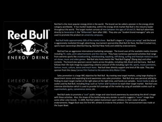 Red Bull is the most popular energy drink in the world.  The brand can be called a pioneer in the energy drink category worldwide.  It has market leadership, within the energy drink market Red Bull is the industry leader throughout the world.  The target market consists of  men between the ages of 18 and 25 . Red bull advertises directly to  Generation Y , the  “Millennials”  born after 1981.  They also use “student brand managers” who are used to promote the product on  university campuses . Red bull holds approximately 50% of the market share.  Red Bull’s slogan is  “it gives you wings”  and the brand is aggressively marketed through advertising, tournament sponsorship (Red Bull Air Race, Red Bull Crashed Ice), sports team ownerships (Red Bull Racing, Red Bull New York) and celebrity endorsements.  Red bull has an aggressive international marketing campaign.  The brand uses all the available media channels including  TV, radio, print advertisements and the internet.  They have numerous sponsored activities that range from extreme sports like  snowboarding, skateboarding, kayaking, cliff-diving, surfing and freestyle motocross and art shows, music and video games.   Red Bull also hosts events like “Red Bull Flugtag” (flying day) and other contests.  The brand also sponsors soccer teams across the globe, including USA, Brazil and Germany.  Red Bull follows their life style image by supporting a diverse amount of life including  night life, sports, movie premieres, fashion, music, culture, dance and much more .  Red bull does directly support one kind of life style. They also sponsor from the classy  Cannes Film Festival to the extreme dirty Motor Cross. Sales promotion is a large IMC objective for Red Bull.  By creating new target markets, using large displays in department stores and expanding brand awareness uses sales promotion.  Red Bull also uses personal selling by finding its exact target market at the right place at the right time, and hands out samples.  Social media  is also an outlet used by Red Bull, including   Blogs   such as  Twitter  and  Facebook  to reach their target market.  Red Bull uses intensive distribution which is used to provide full coverage of the market by using all available outlets such as  supermarkets, gyms, convenience stores , etc. Red Bull seeks to promote a  “cool”  public image and raise brand awareness by associating the drink’s image with these activities.  Also, the shape of the bottle being very slender is used to suggest a  “sexier”  image than some other color brands.  In 2009, Red Bull added mainstream sport athletes to their roster of sports endorsements. Reggie Bush was the first NFL athlete to endorse the product. The announcement was made at the Super Bowl.  