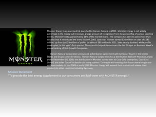Monster Energy is an energy drink launched by Hansen Natural in 2002.  Monster Energy is not widely advertised in the media but it receives a large amount of recognition from its sponsorship of various sporting events. Monster holds approximately 18% of the market share.  The company has seen its sales more than double since it introduced the brand in April, 2002. Last year, Hansen earned $20 million on sales of $180 million, up from just $3 million of profits on sales of $80 million in 2001. Sales nearly doubled, while profits quadrupled, in this year's first quarter. Those results helped Hansen earn the No. 26 spot on Business Week’s annual ranking of Hot Growth Companies. Hansen Natural Corporation announced a distribution agreement with Anheuser-Busch in the United States and Grupo Jumex in Mexico.  Hansen Natural Corporation has a distribution deal with PepsiCo Canada and on November 10, 2008, the distribution of Monster turned over to Coca-Cola Enterprises, Coca-Cola United, and other Coca-Cola bottlers in many markets. Contracts with existing distributors were bought out in these markets. In late 2009 or early 2010 Monster Energy will expand their market and release their products to other countries including Germany. Mission Statement “ To provide the best energy supplement to our consumers and fuel them with MONSTER energy. “  