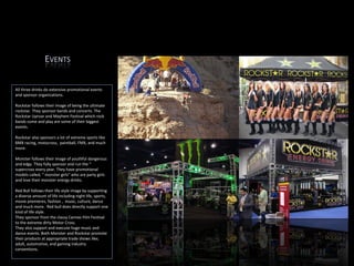 All three drinks do extensive promotional events and sponsor organizations.  Rockstar follows their image of being the ultimate rockstar. They sponsor bands and concerts. The Rockstar Uproar and Mayhem Festival which rock bands come and play are some of their biggest events.  Rockstar also sponsors a lot of extreme sports like BMX racing, motocross,  paintball, FMX, and much more.   Monster follows their image of youthful dangerous and edgy. They fully sponsor and run the “ supercross every year. They have promotional models called, “ monster girls” who are party girls and love their monster energy drinks.  Red Bull follows their life style image by supporting a diverse amount of life including night life, sports, movie premieres, fashion ,  music, culture, dance  and much more.  Red bull does directly support one kind of life style. They sponsor from the classy Cannes Film Festival to the extreme dirty Motor Cross. They also support and execute huge music and dance events. Both Monster and Rockstar promote their products at appropriate trade shows like; adult, automotive, and gaming industry conventions.  