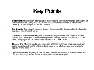 Key Points Statement:  I have been interested in investigating the environmental conditions of the site in Usme, using that information to critique Metrovivienda’s Plan and develop Urban Design recommendations. On Growth:  Growth will happen, though the demand for housing 250,000 can be addressed in different ways. Critique of Metrovivienda:  One of the many of problems with Metrovivienda’s plan is that it does not consider certain social environmental conditions such as the existing agriculture, the ecological areas, and risk zones. Thesis:  The Metrovivienda plan does not address important environmental and social conditions, therefore I have developed a set of strategies and tactics to approach the issues. I propose that the majority of the 250,000 people are placed in other parts of the city and that only certain areas in the site in usme developed. 