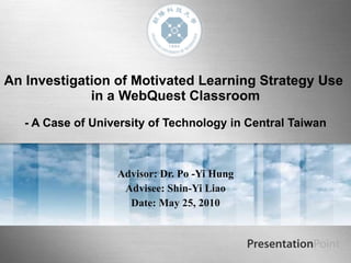 An Investigation of Motivated Learning Strategy Use  in a WebQuest Classroom   - A Case of University of Technology in Central Taiwan Advisor:   Dr. Po -Yi Hung Advisee: Shin-Yi Liao Date: May 25, 2010 