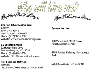 Who will hire me? Chorion Silver Lining, Inc,  Chorion   25 W 39th St Fl 5 New York, NY 10018-4075  Phone: (212) 973-4700  Website: www.chorionsilverlining.com  E1 Entertainment   22 Harbor Park Drive Port Washington, NY 11050  Phone: (516) 484-1000  Website: http://www.kochvision.com Fox Business Network   Website: http://www.foxbusiness.com/index.html Graphic Art & Design Small Business Owner Spaces for rent 300 Vanderbuilt Morot Pkwy, Hauppauge NY 11788 4786 Sunrise Highway, Massapequa Park  535 5th Avenue, New York, NY  