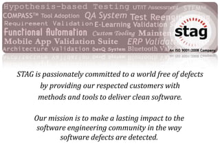STAG is passionately committed to a world free of defects  by providing our respected customers with  methods and tools to deliver clean software.  Our mission is to make a lasting impact to the  software engineering community in the way  software defects are detected. . 