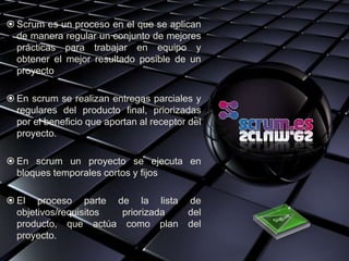  Scrum es un proceso en el que se aplican
  de manera regular un conjunto de mejores
  prácticas para trabajar en equipo y
  obtener el mejor resultado posible de un
  proyecto

 En scrum se realizan entregas parciales y
  regulares del producto final, priorizadas
  por el beneficio que aportan al receptor del
  proyecto.

 En scrum un proyecto se ejecuta en
  bloques temporales cortos y fijos

 El proceso parte de la lista            de
  objetivos/requisitos priorizada         del
  producto, que actúa como plan           del
  proyecto.
 