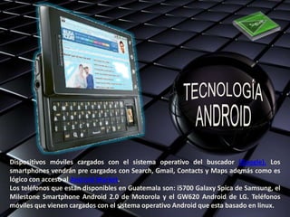 Dispositivos móviles cargados con el sistema operativo del buscador (Google). Los
smartphones vendrán pre cargados con Search, Gmail, Contacts y Maps además como es
lógico con acceso al Android Market.
Los teléfonos que están disponibles en Guatemala son: i5700 Galaxy Spica de Samsung, el
Milestone Smartphone Android 2.0 de Motorola y el GW620 Android de LG. Teléfonos
móviles que vienen cargados con el sistema operativo Android que esta basado en linux.
 