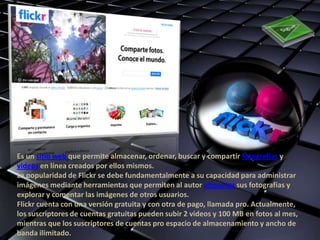 Es un sitio web que permite almacenar, ordenar, buscar y compartir fotografías y
videos en línea creados por ellos mismos.
La popularidad de Flickr se debe fundamentalmente a su capacidad para administrar
imágenes mediante herramientas que permiten al autor etiquetar sus fotografías y
explorar y comentar las imágenes de otros usuarios.
Flickr cuenta con una versión gratuita y con otra de pago, llamada pro. Actualmente,
los suscriptores de cuentas gratuitas pueden subir 2 videos y 100 MB en fotos al mes,
mientras que los suscriptores de cuentas pro espacio de almacenamiento y ancho de
banda ilimitado.
 