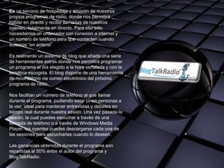Es un servicio de hospedaje y emisión de nuestros
propios programas de radio, donde nos permitirá
hablar en directo y recibir llamadas de nuestros
oyentes, totalmente en directo. Para ello sólo
necesitamos un ordenador con conexión a internet y
un número de teléfono para que contacten cuando
estemos “en antena”.

Es realmente un sistema de blog que añade una serie
de herramientas extras donde nos permitirá programar
un programa el día elegido a la hora señalada y con la
temática escogida. El blog dispone de una herramienta
de recordatorio via correo electrónico del próximo
programa de radio.

Nos facilitan un número de teléfono al que llamar
durante el programa, pudiendo estar cinco personas a
la vez, ideal para mantener entrevistas y debates en
tiempo real durante nuestra sesión. Una vez pasada la
sesión, la cual puedes escuchar a través de una
llamada de teléfono o a través de Windows Media
Player, los oyentes puedes descargarse cada una de
las sesiones para escucharlas cuando lo deseen.

Las ganancias obtenidas durante el programa son
repartidas al 50% entre el autor del programa y
BlogTalkRadio.
 