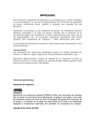 IMPRESORA
Una impresora o dispositivo de impresión es un periférico que, cuando conectado
a una computadora o a una red de computadoras, tiene la función de dispositivo
de salida, imprimiendo textos, gráficos o cualquier otro resultado de una
aplicación.

Heredando la tecnología de las máquinas de escribir, las impresoras sufrieron
drásticas mutaciones a lo largo del tiempo. También con la evolución de la
computación gráfica, las impresoras se fueron especializando para cada una de
las especialidades. Así, se encuentran impresoras optimizadas para dibujo
vectorial, para impresiones de imágenes, y otras optimizadas para texto.

La tecnología de impresión fue incluida en varios sistemas de comunicación, como
el fax por ejemplo.

Características
Las impresoras son típicamente clasificadas cuanto a la escala cromática (en
colores o en blanco y negro), páginas por minuto (medida de velocidad) y tipo.

Impresoras Bidireccionales: Cuando el cabezal de la impresora va hacia la
derecha e imprime y cuando regresa a la izquierda también realiza impresión. Esto
hace que las impresoras sean más rápidas.




TIPOS DE IMPRESORA

Impresora de impactos




Ejemplo de una impresora matricial: EPSON LX-300, son impresoras de impactos
que se basan en el principio de la decalvación, al golpear una aguja o una rueda
de caracteres contra una cinta con tinta. El resultado del golpe es la impresión de
un punto o un carácter en el papel que está detrás de la cinta. Las impresoras
margarita e impresoras matriciales son ejemplos de impresoras de impacto

Impresora de chorro de tinta
 