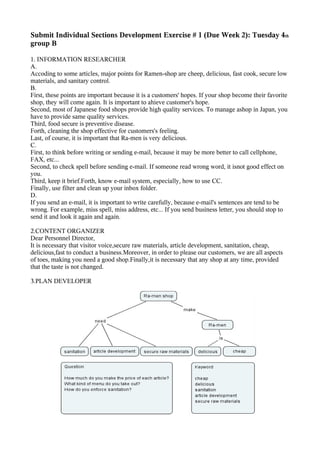 Submit Individual Sections Development Exercise # 1 (Due Week 2): Tuesday 4th
group B

1. INFORMATION RESEARCHER
A.
Accoding to some articles, major points for Ramen-shop are cheep, delicious, fast cook, secure low
materials, and sanitary control.
B.
First, these points are important because it is a customers' hopes. If your shop become their favorite
shop, they will come again. It is important to ahieve customer's hope.
Second, most of Japanese food shops provide high quality services. To manage ashop in Japan, you
have to provide same quality services.
Third, food secure is preventive disease.
Forth, cleaning the shop effective for customers's feeling.
Last, of course, it is important that Ra-men is very delicious.
C.
First, to think before writing or sending e-mail, because it may be more better to call cellphone,
FAX, etc...
Second, to check spell before sending e-mail. If someone read wrong word, it isnot good effect on
you.
Third, keep it brief.Forth, know e-mail system, especially, how to use CC.
Finally, use filter and clean up your inbox folder.
D.
If you send an e-mail, it is important to write carefully, because e-mail's sentences are tend to be
wrong. For example, miss spell, miss address, etc... If you send business letter, you should stop to
send it and look it again and again.

2.CONTENT ORGANIZER
Dear Personnel Director,
It is necessary that visitor voice,secure raw materials, article development, sanitation, cheap,
delicious,fast to conduct a business.Moreover, in order to please our customers, we are all aspects
of toes, making you need a good shop.Finally,it is necessary that any shop at any time, provided
that the taste is not changed.

3.PLAN DEVELOPER
 