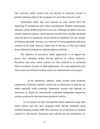 fuel. Likewise, safety systems also rely heavily on electronic circuits to
provide optimum safety to the occupants of a car in the event of a crash

      Automobile safety may have become an issue almost from the
beginning of mechanized road vehicle development. Despite technological
advances, about 40,000 people die every year. Although the fatality rates per
vehicle registered and per vehicle distance travelled have steadily decreased
since the advent of significant vehicle and driver regulation, the raw number
of fatalities generally increases as a function of rising population and more
vehicles on the road. However, sharp rises in the price of fuel and related
driver behavioral changes are reducing highway fatalities.

      The objective of preventive safety applications is to support the
driver, thus changing his/her driving behavior in certain situations.
Preventive and active safety systems are often referred to as Advanced
Driver Assistance Systems or ADA applications. Two such applications like
Auto cruise and Antilock breaking system are implemented in our project.



              In the automotive industry, safety systems need electronic
components. Electronic stability systems rely on electronics to keep the car
stable especially while cornering. Suspension systems also depends on
electronics as shown by electronically controlled independent suspension
systems employed by the latest mass produced vehicles.

         In our project, we have incorporated speed adaptation using Auto
cruise control and also have designed safety driving technique using
Antilock breaking system (ABS).The extensive use of electronics in modern
vehicles is well known. Electronics and software provide possibilities for


                               10
 
