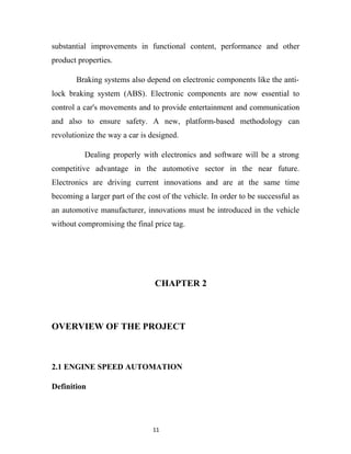 substantial improvements in functional content, performance and other
product properties.

       Braking systems also depend on electronic components like the anti-
lock braking system (ABS). Electronic components are now essential to
control a car's movements and to provide entertainment and communication
and also to ensure safety. A new, platform-based methodology can
revolutionize the way a car is designed.

          Dealing properly with electronics and software will be a strong
competitive advantage in the automotive sector in the near future.
Electronics are driving current innovations and are at the same time
becoming a larger part of the cost of the vehicle. In order to be successful as
an automotive manufacturer, innovations must be introduced in the vehicle
without compromising the final price tag.




                                CHAPTER 2



OVERVIEW OF THE PROJECT



2.1 ENGINE SPEED AUTOMATION

Definition




                                11
 