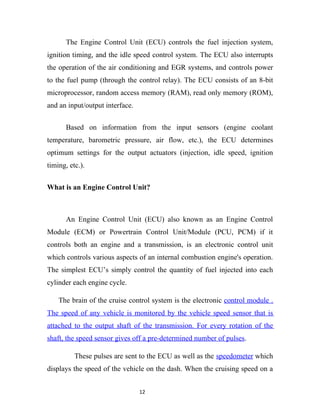 The Engine Control Unit (ECU) controls the fuel injection system,
ignition timing, and the idle speed control system. The ECU also interrupts
the operation of the air conditioning and EGR systems, and controls power
to the fuel pump (through the control relay). The ECU consists of an 8-bit
microprocessor, random access memory (RAM), read only memory (ROM),
and an input/output interface.


       Based on information from the input sensors (engine coolant
temperature, barometric pressure, air flow, etc.), the ECU determines
optimum settings for the output actuators (injection, idle speed, ignition
timing, etc.).


What is an Engine Control Unit?



       An Engine Control Unit (ECU) also known as an Engine Control
Module (ECM) or Powertrain Control Unit/Module (PCU, PCM) if it
controls both an engine and a transmission, is an electronic control unit
which controls various aspects of an internal combustion engine's operation.
The simplest ECU’s simply control the quantity of fuel injected into each
cylinder each engine cycle.

    The brain of the cruise control system is the electronic control module .
The speed of any vehicle is monitored by the vehicle speed sensor that is
attached to the output shaft of the transmission. For every rotation of the
shaft, the speed sensor gives off a pre-determined number of pulses.

          These pulses are sent to the ECU as well as the speedometer which
displays the speed of the vehicle on the dash. When the cruising speed on a


                                 12
 