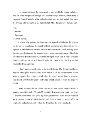 In modern designs, the cruise control may need to be turned on before
use in some designs it is always "on" but not always enabled, others have a
separate "on/off" switch, while still others just have an "on" switch that must
be pressed after the vehicle has been started. Most designs have buttons like

Set

Resume

Accelerate

Cancel   button.
       Alternatively, tapping the brake or clutch pedal will disable the system
so the driver can change the speed without resistance from the system. The
system is operated with controls easily within the driver's reach, usually with
two or more buttons on the steering wheel spokes or on the edge of the hub
like those on Honda vehicles, on the turn signal stalk like in some General
Motors vehicles or on a dedicated stalk like those found in Toyota and
Mercedes-Benz vehicles.

         Early designs used a dial to set speed choice. The driver must bring
the car up to speed manually and use a button to set the cruise control to the
current speed. The cruise control takes its speed signal from a rotating
driveshaft, speedometer cable, and wheel speed sensor or from the engine's
RPM.

       Most systems do not allow the use of the cruise control below a
certain speed (normally 35 mph/55 km/h) to discourage use in city driving.
The car will maintain that speed by pulling the throttle cable with a solenoid
or a vacuum driven servomechanism. All systems must be turned off both
explicitly and automatically, when the driver hits the brake or clutch.



                                 15
 
