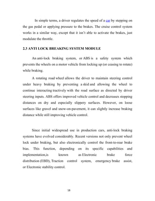 In simple terms, a driver regulates the speed of a car by stepping on
the gas pedal or applying pressure to the brakes. The cruise control system
works in a similar way, except that it isn’t able to activate the brakes, just
modulate the throttle.

2.3 ANTI LOCK BREAKING SYSTEM MODULE

        An anti-lock braking system, or ABS is a safety system which
prevents the wheels on a motor vehicle from locking up (or ceasing to rotate)
while braking.

        A rotating road wheel allows the driver to maintain steering control
under heavy braking by preventing a skid and allowing the wheel to
continue interacting tractively with the road surface as directed by driver
steering inputs. ABS offers improved vehicle control and decreases stopping
distances on dry and especially slippery surfaces. However, on loose
surfaces like gravel and snow-on-pavement, it can slightly increase braking
distance while still improving vehicle control.



        Since initial widespread use in production cars, anti-lock braking
systems have evolved considerably. Recent versions not only prevent wheel
lock under braking, but also electronically control the front-to-rear brake
bias.   This   function,   depending         on   its   specific   capabilities     and
implementation,is          known             as Electronic         brake           force
distribution (EBD), Traction       control    system,     emergency brake         assist,
or Electronic stability control.




                                   18
 