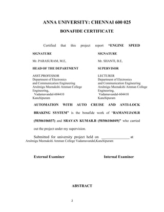 ANNA UNIVERSITY: CHENNAI 600 025
                       BONAFIDE CERTIFICATE


           Certified    that   this    project    report     “ENGINE     SPEED

    SIGNATURE                                       SIGNATURE

    Mr. PARASURAM, M.E,                             Mr. SHANTI, B.E,

    HEAD OF THE DEPARTMENT                          SUPERVISOR

    ASST.PROFESSOR                                  LECTURER
    Department of Electronics                       Department of Electronics
    and Communication Engineering                   and Communication Engineering
    Arulmigu Meenakshi Amman College                Arulmigu Meenakshi Amman College
    Engineering,                                    Engineering,
     Vadamavandal-604410                             Vadamavandal-604410
    Kanchipuram                                     Kanchipuram

     AUTOMATION          WITH         AUTO       CRUISE      AND    ANTI-LOCK

     BRAKING SYSTEM” is the bonafide work of “RAMANUJAM.R

     (50306106037) and SRAVAN KUMAR.B (50306106049)” who carried

     out the project under my supervision.

     Submitted for university project held on _______________ at
Arulmigu Meenakshi Amman College Vadamavandal,Kanchipuram




     External Examiner                                     Internal Examiner




                                ABSTRACT


                               2
 