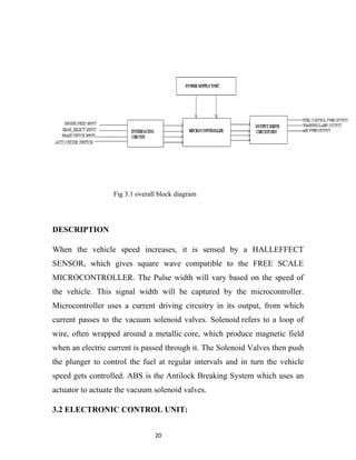 Fig 3.1 overall block diagram




DESCRIPTION

When the vehicle speed increases, it is sensed by a HALLEFFECT
SENSOR, which gives square wave compatible to the FREE SCALE
MICROCONTROLLER. The Pulse width will vary based on the speed of
the vehicle. This signal width will be captured by the microcontroller.
Microcontroller uses a current driving circuitry in its output, from which
current passes to the vacuum solenoid valves. Solenoid refers to a loop of
wire, often wrapped around a metallic core, which produce magnetic field
when an electric current is passed through it. The Solenoid Valves then push
the plunger to control the fuel at regular intervals and in turn the vehicle
speed gets controlled. ABS is the Antilock Breaking System which uses an
actuator to actuate the vacuum solenoid valves.

3.2 ELECTRONIC CONTROL UNIT:


                                20
 