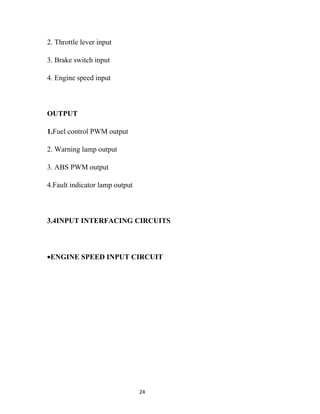 2. Throttle lever input

3. Brake switch input

4. Engine speed input



OUTPUT

1.Fuel control PWM output

2. Warning lamp output

3. ABS PWM output

4.Fault indicator lamp output



3.4INPUT INTERFACING CIRCUITS



•ENGINE SPEED INPUT CIRCUIT




                                24
 