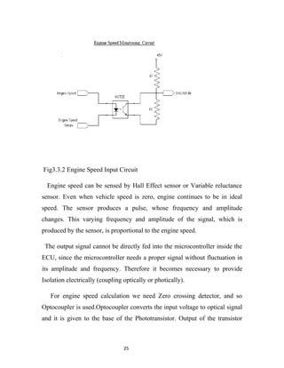 Fig3.3.2 Engine Speed Input Circuit

  Engine speed can be sensed by Hall Effect sensor or Variable reluctance
sensor. Even when vehicle speed is zero, engine continues to be in ideal
speed. The sensor produces a pulse, whose frequency and amplitude
changes. This varying frequency and amplitude of the signal, which is
produced by the sensor, is proportional to the engine speed.

 The output signal cannot be directly fed into the microcontroller inside the
ECU, since the microcontroller needs a proper signal without fluctuation in
its amplitude and frequency. Therefore it becomes necessary to provide
Isolation electrically (coupling optically or photically).

   For engine speed calculation we need Zero crossing detector, and so
Optocoupler is used.Optocoupler converts the input voltage to optical signal
and it is given to the base of the Phototransistor. Output of the transistor



                                 25
 