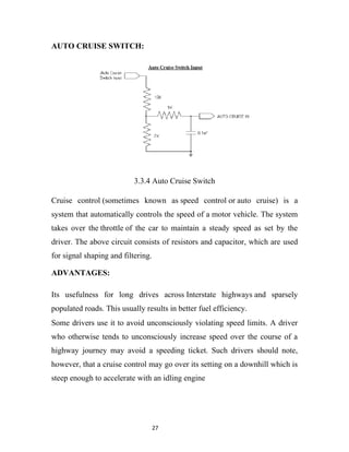 AUTO CRUISE SWITCH:




                           3.3.4 Auto Cruise Switch

Cruise control (sometimes known as speed control or auto cruise) is a
system that automatically controls the speed of a motor vehicle. The system
takes over the throttle of the car to maintain a steady speed as set by the
driver. The above circuit consists of resistors and capacitor, which are used
for signal shaping and filtering.

ADVANTAGES:

Its usefulness for long drives across Interstate highways and sparsely
populated roads. This usually results in better fuel efficiency.
Some drivers use it to avoid unconsciously violating speed limits. A driver
who otherwise tends to unconsciously increase speed over the course of a
highway journey may avoid a speeding ticket. Such drivers should note,
however, that a cruise control may go over its setting on a downhill which is
steep enough to accelerate with an idling engine




                                    27
 